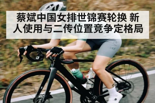 蔡斌中国女排世锦赛轮换 新人使用与二传位置竞争定格局