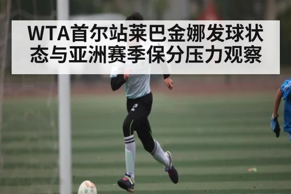 WTA首尔站莱巴金娜发球状态与亚洲赛季保分压力观察