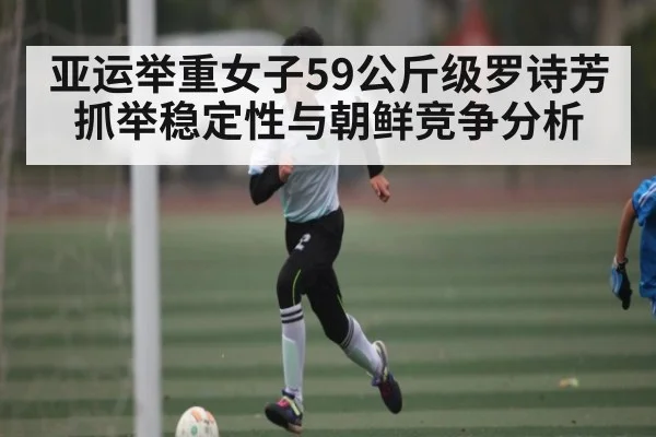 亚运举重女子59公斤级罗诗芳抓举稳定性与朝鲜竞争分析