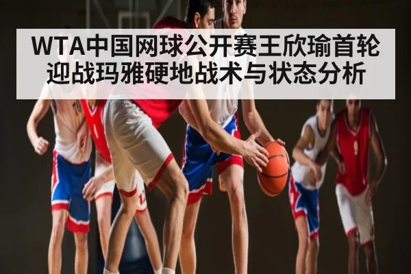 WTA中国网球公开赛王欣瑜首轮迎战玛雅硬地战术与状态分析